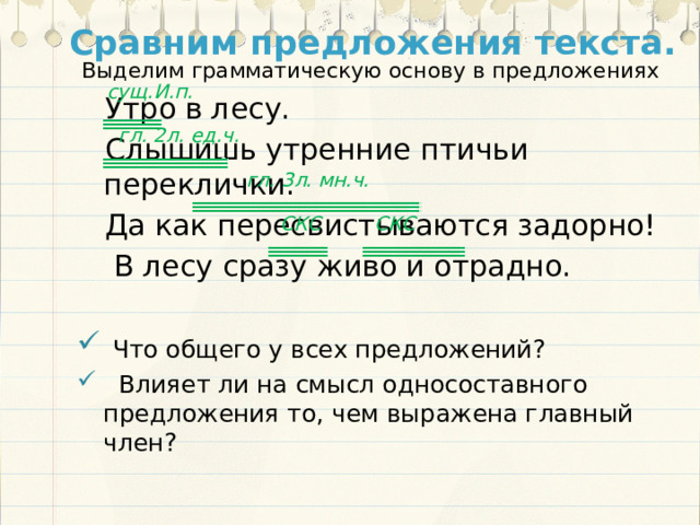 Сравним предложения текста. Выделим грамматическую основу в предложениях сущ.И.п. Утро в лесу. Слышишь утренние птичьи переклички. Да как пересвистываются задорно!  В лесу сразу живо и отрадно.  Что общего у всех предложений?  Влияет ли на смысл односоставного предложения то, чем выражена главный член? гл. 2л. ед.ч.  гл. 3л. мн.ч. СКС СКС 