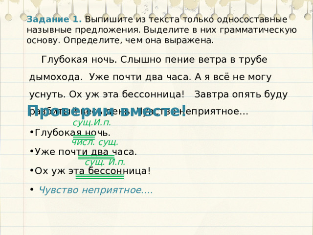 Задание 1.  Выпишите из текста только односоставные назывные предложения. Выделите в них грамматическую основу. Определите, чем она выражена. Глубокая ночь. Слышно пение ветра в трубе дымохода. Уже почти два часа. А я всё не могу уснуть. Ох уж эта бессонница! Завтра опять буду разбитый весь день. Чувство неприятное… Проверим вместе! сущ.И.п. Глубокая ночь. Уже почти два часа. Ох уж эта бессонница!  Чувство неприятное.... числ. сущ. сущ. И.п. 