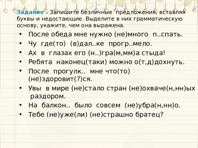 Задание .  Запишите безличные предложения, вставляя буквы и недостающие. Выделите в них грамматическую основу, укажите, чем она выражена. После обеда мне нужно (не)много п..спать. Чу где(то) (в)дал..ке прогр..мело. Ах в глазах его (н..)гра(м,мм)а стыда! Ребята наконец(таки) можно о(т,д)дохнуть. После прогулк.. мне что(то) (не)здоровит(?)ся. Увы в мире (не)стало стран (не)охваче(н,нн)ых раздором. На балкон.. было совсем (не)убра(н,нн)о. Тебе (не)уже(ли) (не)страшно братец? 