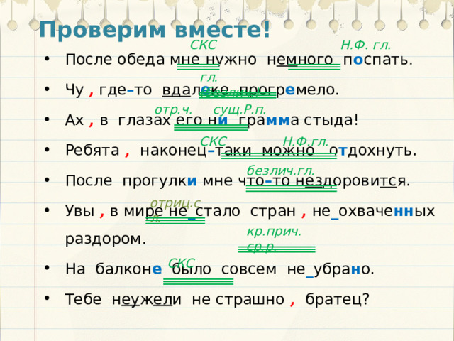 Проверим вместе!  СКС Н.Ф. гл. После обеда мне нужно н ем ного п о спать. Чу , где – то вда л е ке прогр е мело. Ах , в глазах его н и гра мм а стыда! Ребята , наконец – таки можно о т дохнуть. После прогулк и мне что – то н ез дорови тс я. Увы , в мире не _ стало стран , не _ охваче нн ых раздором. На балкон е было совсем не _ убра н о. Тебе н еу ж ел и не страшно , братец? гл. (безлич.) отр.ч. сущ.Р.п. СКС Н.Ф.гл. безлич.гл. отриц.сл. кр.прич. ср.р. СКС 