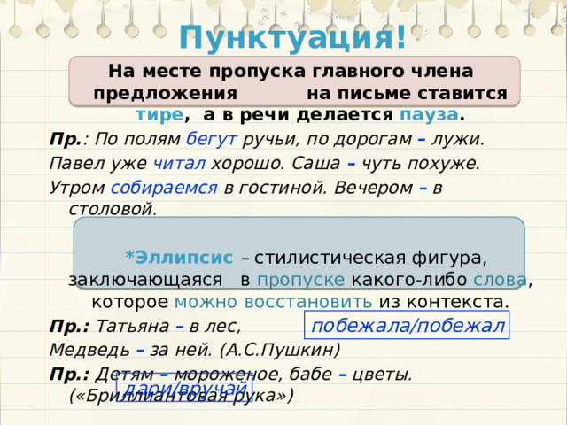 Пунктуация! На месте пропуска главного члена предложения на письме ставится тире , а в речи делается пауза . Пр. :  По полям бегут ручьи, по дорогам – лужи. Павел уже читал хорошо. Саша – чуть похуже. Утром собираемся в гостиной. Вечером – в столовой.   *Эллипсис – стилистическая фигура, заключающаяся в пропуске какого-либо слова , которое можно восстановить из контекста. Пр.: Татьяна – в лес, Медведь – за ней. (А.С.Пушкин) Пр.: Детям – мороженое, бабе – цветы. («Бриллиантовая рука»)  побежала/побежал дари/вручай 