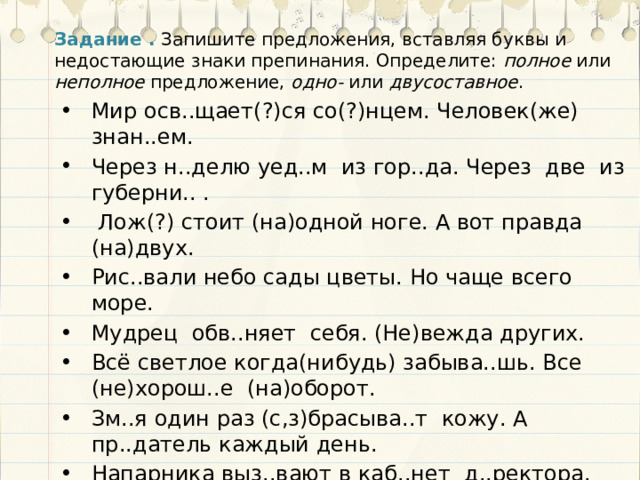 Задание .  Запишите предложения, вставляя буквы и недостающие знаки препинания. Определите: полное или неполное предложение, одно- или двусоставное . Мир осв..щает(?)ся со(?)нцем. Человек(же) знан..ем. Через н..делю уед..м из гор..да. Через две из губерни.. .  Лож(?) стоит (на)одной ноге. А вот правда (на)двух. Рис..вали небо сады цветы. Но чаще всего море. Мудрец обв..няет себя. (Не)вежда других. Всё светлое когда(нибудь) забыва..шь. Все (не)хорош..е (на)оборот. Зм..я один раз (с,з)брасыва..т кожу. А пр..датель каждый день. Напарника выз..вают в каб..нет д..ректора. Потом меня. 