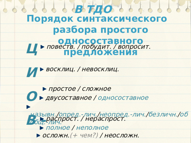 В ТДО Порядок синтаксического разбора простого односоставного предложения Ц И О В -  повеств. / побудит. / вопросит.  восклиц. / невосклиц.  простое / сложное  двусоставное / односоставное  назывн. / опред.-лич. / неопред.-лич. / безличн. / обобщ.-лич.  распрост. / нераспрост.  полное / неполное  осложн. (+ чем?) / неосложн. 