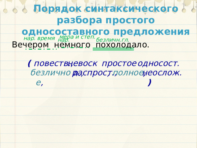 Порядок синтаксического разбора простого односоставного предложения мера и степ. время нар. нар. безличн.гл. Вечером немного похолодало. невоскл., простое, односост., ( повеств., полное , распрост., безличное , неослож. )  