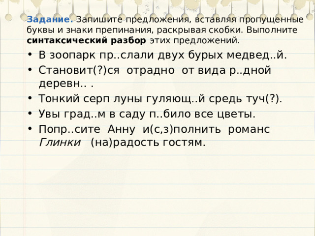 Задание. Запишите предложения, вставляя пропущенные буквы и знаки препинания, раскрывая скобки. Выполните синтаксический разбор этих предложений. В зоопарк пр..слали двух бурых медвед..й. Становит(?)ся отрадно от вида р..дной деревн.. . Тонкий серп луны гуляющ..й средь туч(?). Увы град..м в саду п..било все цветы. Попр..сите Анну и(с,з)полнить романс Глинки (на)радость гостям. 