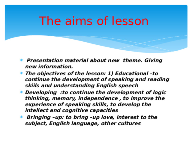 The aims of lesson  Presentation material about new theme. Giving new information. The objectives of the lesson: 1) Educational –to continue the development of speaking and reading skiils and understanding English speech Developing :to continue the development of logic thinking, memory, independence , to improve the experience of speaking skills, to develop the intellect and cognitive capacities  Bringing –up: to bring –up love, interest to the subject, English language, other cultures 