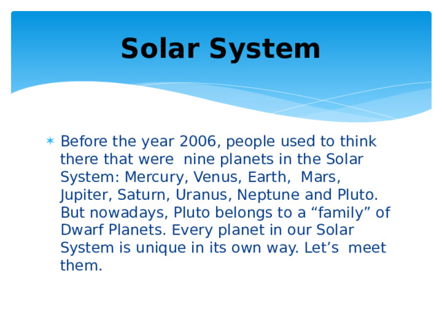 Solar System Before the year 2006, people used to think there that were nine planets in the Solar System: Mercury, Venus, Earth, Mars, Jupiter, Saturn, Uranus, Neptune and Pluto. But nowadays, Pluto belongs to a “family” of Dwarf Planets. Every planet in our Solar System is unique in its own way. Let’s meet them. 