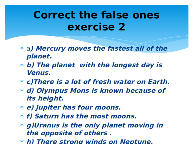 Correct the false ones  exercise 2 a ) Mercury moves the fastest all of the planet. b) The planet with the longest day is Venus. c)There is a lot of fresh water on Earth. d) Olympus Mons is known because of its height. e) Jupiter has four moons. f) Saturn has the most moons. g)Uranus is the only planet moving in the opposite of others . h) There strong winds on Neptune. 
