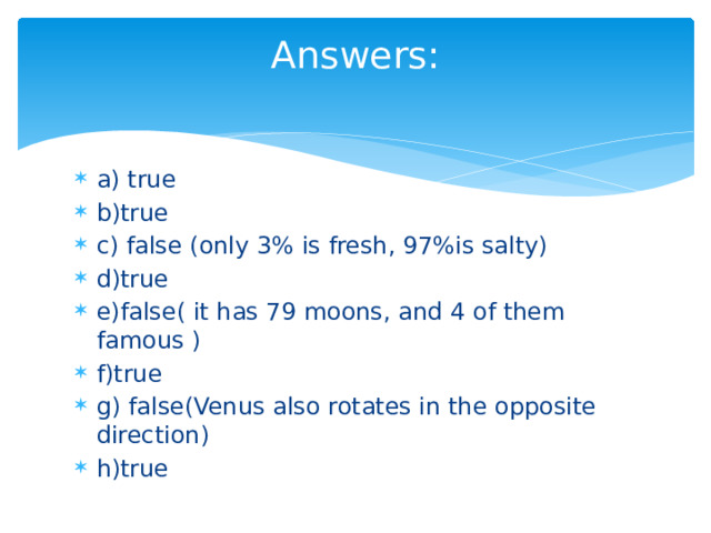 Answers:   a) true b)true c) false (only 3% is fresh, 97%is salty) d)true e)false( it has 79 moons, and 4 of them famous ) f)true g) false(Venus also rotates in the opposite direction) h)true 