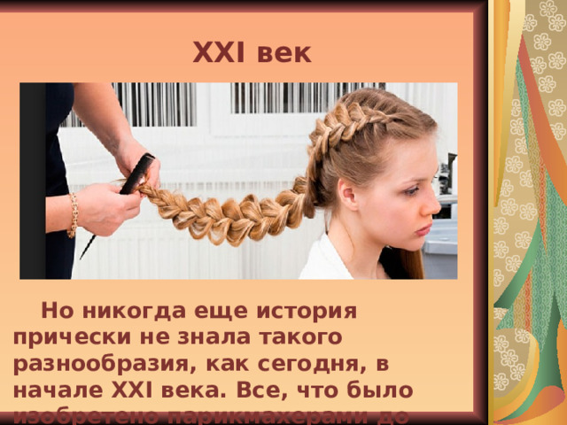XXI век Но никогда еще история прически не знала такого разнообразия, как сегодня, в начале XXI века. Все, что было изобретено парикмахерами до нашего времени, к услугам нынешних модниц. 