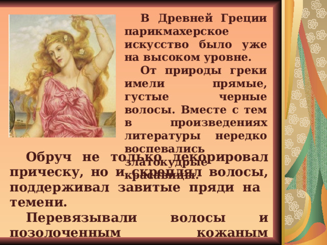 В Древней Греции парикмахерское искусство было уже на высоком уровне. От природы греки имели прямые, густые черные волосы. Вместе с тем в произведениях литературы нередко воспевались златокудрые красавицы.  Обруч не только декорировал прическу, но и скреплял волосы, поддерживал завитые пряди на темени. Перевязывали волосы и позолоченным кожаным ремешком. 