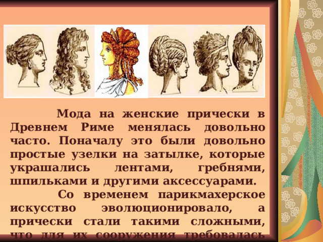  Мода на женские прически в Древнем Риме менялась довольно часто. Поначалу это были довольно простые узелки на затылке, которые украшались лентами, гребнями, шпильками и другими аксессуарами.  Со временем парикмахерское искусство эволюционировало, а прически стали такими сложными, что для их сооружения требовалась помощь сразу нескольких рабынь.   