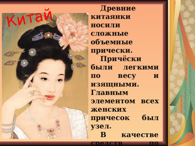 Китай Древние китаянки носили сложные объемные прически. Причёски были легкими по весу и изящными. Главным элементом всех женских причесок был узел. В качестве средств по уходу за волосами в Китае использовались мед и мука. 