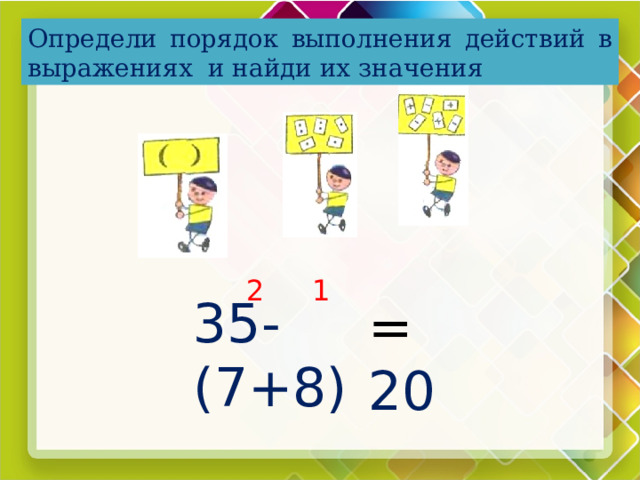 Определи порядок выполнения действий в выражениях и найди их значения 1 2 35-(7+8) = 20  
