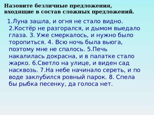 Назовите безличные предложения, входящие в состав сложных предложений.  1.Луна зашла, и огня не стало видно. 2.Костёр не разгорался, и дымом выедало глаза. 3. Уже смеркалось, и нужно было торопиться. 4. Всю ночь была вьюга, поэтому мне не спалось. 5.Печь накалилась докрасна, и в палатке стало жарко. 6.Светло на улице, и виден сад насквозь. 7.На небе начинало сереть, и по воде заклубился ровный парок. 8. Спела бы рыбка песенку, да голоса нет. 