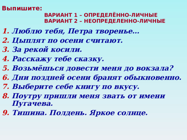 Выпишите:   ВАРИАНТ 1 – ОПРЕДЕЛЁННО-ЛИЧНЫЕ  ВАРИАНТ 2 – НЕОПРЕДЕЛЕННО-ЛИЧНЫЕ   Люблю тебя, Петра творенье… Цыплят по осени считают. За рекой косили. Расскажу тебе сказку. Возьмёшься довести меня до вокзала? Дни поздней осени бранят обыкновенно. Выберите себе книгу по вкусу. Поутру пришли меня звать от имени Пугачева. Тишина. Полдень. Яркое солнце.  