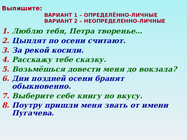 Выпишите:   ВАРИАНТ 1 – ОПРЕДЕЛЁННО-ЛИЧНЫЕ  ВАРИАНТ 2 – НЕОПРЕДЕЛЕННО-ЛИЧНЫЕ   Люблю тебя, Петра творенье… Цыплят по осени считают. За рекой косили. Расскажу тебе сказку. Возьмёшься довести меня до вокзала? Дни поздней осени бранят обыкновенно. Выберите себе книгу по вкусу. Поутру пришли меня звать от имени Пугачева.  