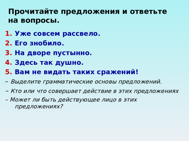 Прочитайте предложения и ответьте на вопросы. Уже совсем рассвело. Его знобило. На дворе пустынно. Здесь так душно. Вам не видать таких сражений! – Выделите грамматические основы предложений. – Кто или что совершает действие в этих предложениях – Может ли быть действующее лицо в этих предложениях?  