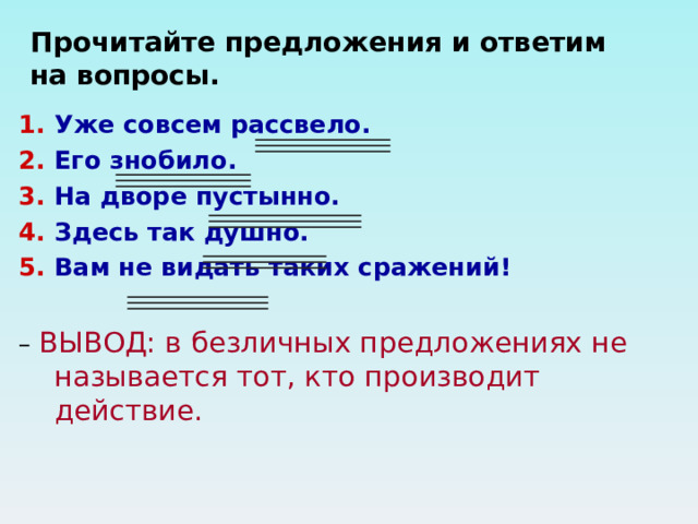 Прочитайте предложения и ответим на вопросы. Уже совсем рассвело. Его знобило. На дворе пустынно. Здесь так душно. Вам не видать таких сражений!  – ВЫВОД: в безличных предложениях не называется тот, кто производит действие. 