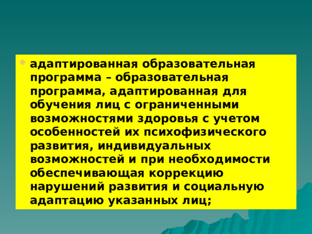 адаптированная образовательная программа – образовательная программа, адаптированная для обучения лиц с ограниченными возможностями здоровья с учетом особенностей их психофизического развития, индивидуальных возможностей и при необходимости обеспечивающая коррекцию нарушений развития и социальную адаптацию указанных лиц; 