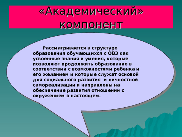 «Академический» компонент  Рассматривается в структуре образования обучающихся с ОВЗ как усвоенные знания и умения, которые позволяют продолжить образование в соответствии с возможностями ребенка и его желанием и которые служат основой для социального развития и личностной самореализации и направлены на обеспечение развития отношений с окружением в настоящем. 