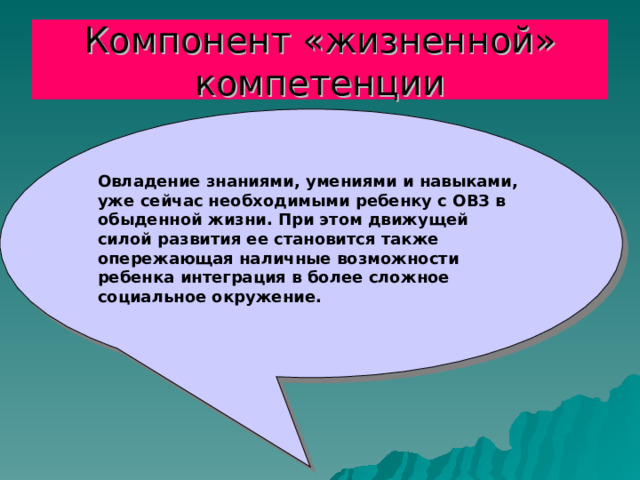 Компонент «жизненной» компетенции Овладение знаниями, умениями и навыками, уже сейчас необходимыми ребенку с ОВЗ в обыденной жизни. При этом движущей силой развития ее становится также опережающая наличные возможности ребенка интеграция в более сложное социальное окружение. 