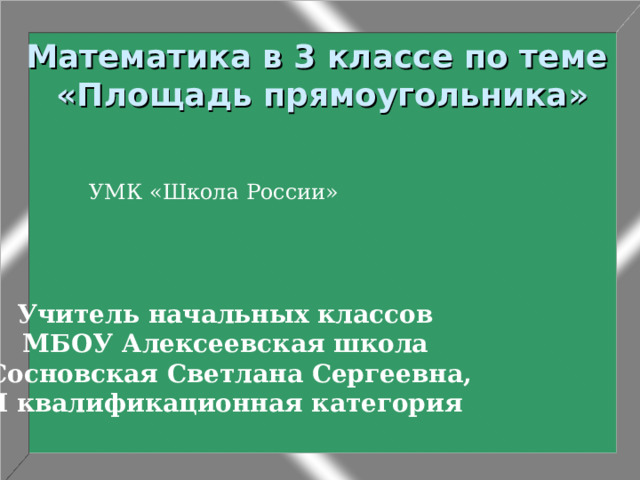 Математика в 3 классе по теме  «Площадь прямоугольника» УМК «Школа России» Учитель начальных классов МБОУ Алексеевская школа Сосновская Светлана Сергеевна, I квалификационная категория 