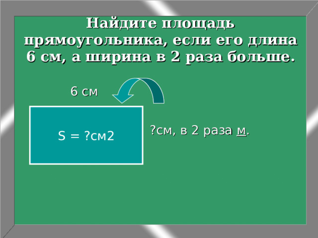 Найдите площадь прямоугольника, если его длина 6 см, а ширина в 2 раза больше. ?см, в 2 раза м .  6 см S = ?см2 