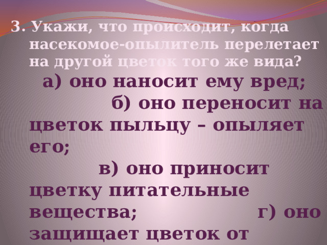 3. Укажи, что происходит, когда насекомое-опылитель перелетает на другой цветок того же вида?  а) оно наносит ему вред; б) оно переносит на цветок пыльцу – опыляет его; в) оно приносит цветку питательные вещества; г) оно защищает цветок от вредителей 