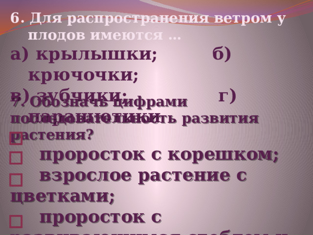 6. Для распространения ветром у плодов имеются … а) крылышки; б) крючочки; в) зубчики; г) парашютики 7. Обозначь цифрами последовательность развития растения?  проросток с корешком;  взрослое растение с цветками;  проросток с развивающимся стеблем и листочками ;  семя. 