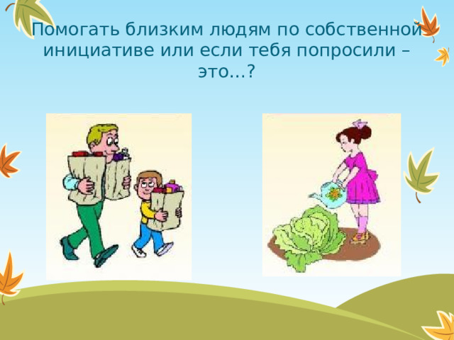 Помогать близким людям по собственной инициативе или если тебя попросили – это…?  