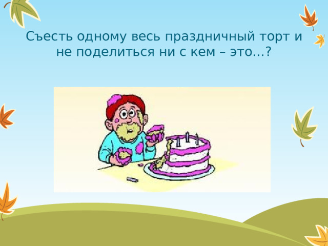 Съесть одному весь праздничный торт и не поделиться ни с кем – это…?  