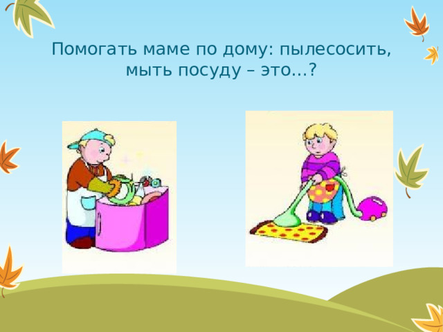 Помогать маме по дому: пылесосить, мыть посуду – это…?  