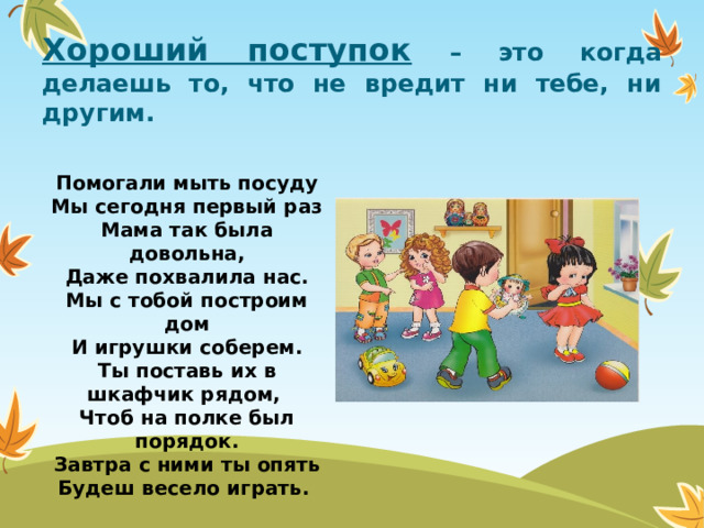Хороший поступок  – это когда делаешь то, что не вредит ни тебе, ни другим. Помогали мыть посуду  Мы сегодня первый раз  Мама так была довольна,  Даже похвалила нас.  Мы с тобой построим дом  И игрушки соберем.  Ты поставь их в шкафчик рядом,  Чтоб на полке был порядок.  Завтра с ними ты опять  Будеш весело играть.  