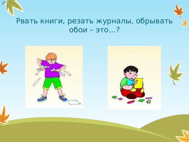 Рвать книги, резать журналы, обрывать обои – это…?  