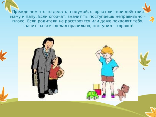 Прежде чем что-то делать, подумай, огорчат ли твои действия маму и папу. Если огорчат, значит ты поступаешь неправильно – плохо. Если родители не расстроятся или даже похвалят тебя, значит ты все сделал правильно, поступил – хорошо!  