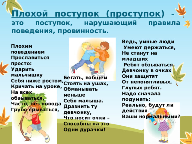 Плохой поступок (проступок ) – это поступок, нарушающий правила поведения, провинность. Ведь, умные люди   Умеют держаться,  Не станут на младших   Ребят обзываться.  Девчонку в очках  Они защитят  От непонятливых,  Глупых ребят.  Надо сначала подумать:  Реально, будут ли действия  Ваши нормальными? Плохим поведением  Прославиться просто:  Ударить мальчишку  Себя ниже ростом,  Кричать на уроке,  На всех обзываться,  Часто, без повода  Грубо срываться, Бегать, вобщем  Стоять на ушах,  Обманывать меньше  Себя малыша.  Дразнить ту девчонку,  Что носит очки –  Способны на это  Одни дурачки!  