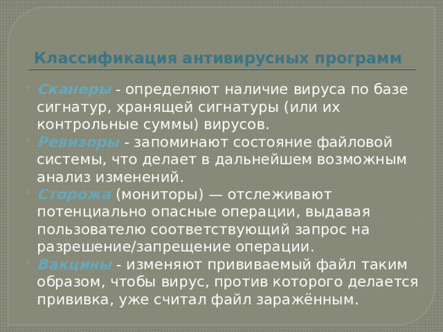 Классификация антивирусных программ Сканеры - определяют наличие вируса по базе сигнатур, хранящей сигнатуры (или их контрольные суммы) вирусов. Ревизоры  - запоминают состояние файловой системы, что делает в дальнейшем возможным анализ изменений. Сторожа  (мониторы) — отслеживают потенциально опасные операции, выдавая пользователю соответствующий запрос на разрешение/запрещение операции. Вакцины - изменяют прививаемый файл таким образом, чтобы вирус, против которого делается прививка, уже считал файл заражённым. 