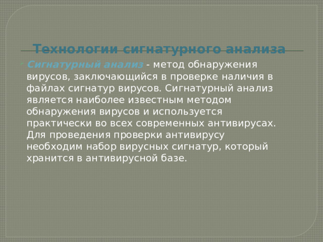 Технологии сигнатурного анализа Сигнатурный анализ - метод обнаружения вирусов, заключающийся в проверке наличия в файлах сигнатур вирусов. Сигнатурный анализ является наиболее известным методом обнаружения вирусов и используется практически во всех современных антивирусах. Для проведения проверки антивирусу необходим набор вирусных сигнатур, который хранится в антивирусной базе. 
