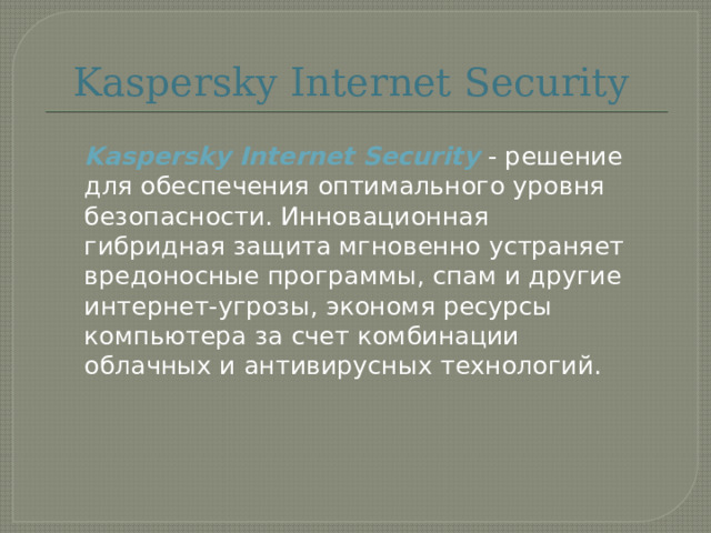 Kaspersky Internet Security  Kaspersky Internet Security - решение для обеспечения оптимального уровня безопасности. Инновационная гибридная защита мгновенно устраняет вредоносные программы, спам и другие интернет-угрозы, экономя ресурсы компьютера за счет комбинации облачных и антивирусных технологий.    