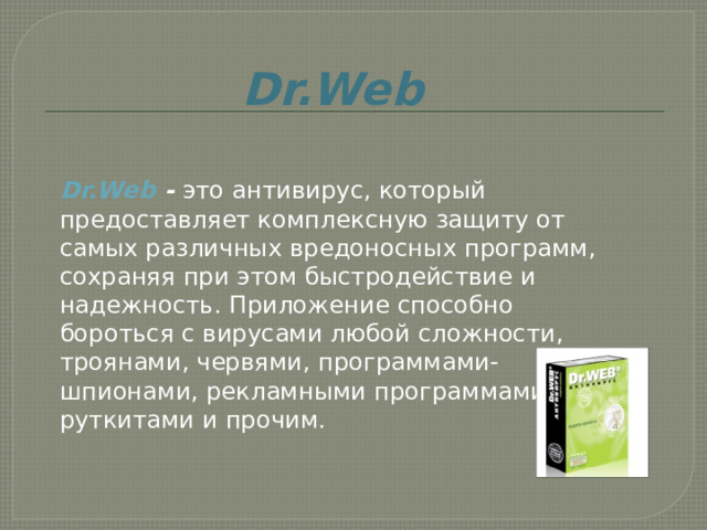 Dr.Web  Dr.Web  -  это антивирус, который предоставляет комплексную защиту от самых различных вредоносных программ, сохраняя при этом быстродействие и надежность. Приложение способно бороться с вирусами любой сложности, троянами, червями, программами-шпионами, рекламными программами, руткитами и прочим.     