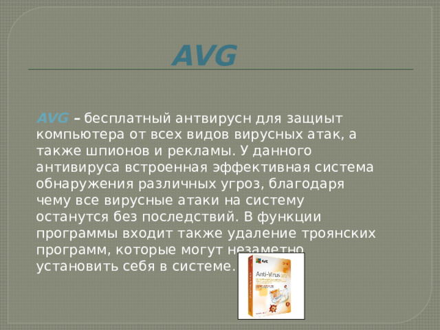 AVG  AVG  –  бесплатный антвирусн для защиыт компьютера от всех видов вирусных атак, а также шпионов и рекламы. У данного антивируса встроенная эффективная система обнаружения различных угроз, благодаря чему все вирусные атаки на систему останутся без последствий. В функции программы входит также удаление троянских программ, которые могут незаметно установить себя в системе.    
