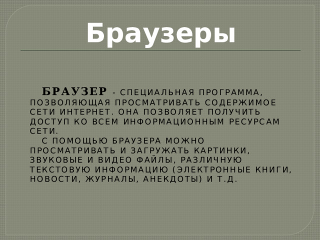 Браузеры Браузер  - специальная программа, позволяющая просматривать содержимое сети Интернет. Она позволяет получить доступ ко всем информационным ресурсам сети. С помощью браузера можно просматривать и загружать картинки, звуковые и видео файлы, различную текстовую информацию (электронные книги, новости, журналы, анекдоты) и т.д. 