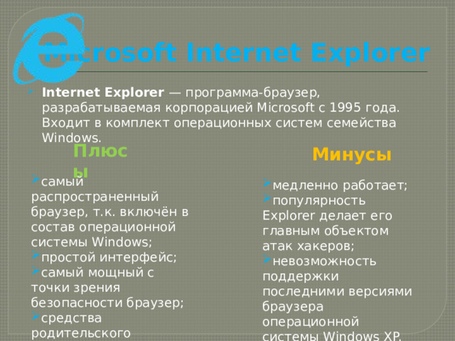 Microsoft Internet Explorer Internet Explorer — программа-браузер, разрабатываемая корпорацией Microsoft с 1995 года. Входит в комплект операционных систем семейства Windows. Плюсы Минусы самый распространенный браузер, т.к. включён в состав операционной системы Windows; простой интерфейс; самый мощный с точки зрения безопасности браузер; средства родительского контроля. медленно работает; популярность Explorer делает его главным объектом атак хакеров; невозможность поддержки последними версиями браузера операционной системы Windows XP. 