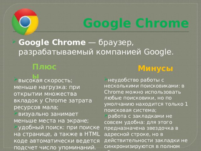 Google Chrome Google Chrome  — браузер, разрабатываемый компанией Google. Плюсы Минусы высокая скорость; неудобство работы с несколькими поисковиками: в Chrome можно использовать любые поисковики, но по умолчанию находится только 1 поисковая система; работа с закладками не совсем удобна: для этого предназначена звездочка в адресной строке, но в действительности закладки не синхронизируются в полном объеме. меньше нагрузка: при открытии множества вкладок у Chrome затрата ресурсов мала; визуально занимает меньше места на экране; удобный поиск: при поиске на странице, а также в HTML коде автоматически ведется подсчет число упоминаний. 