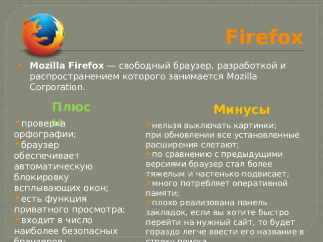 Firefox Mozilla Firefox  — свободный браузер, разработкой и распространением которого занимается Mozilla Corporation. Плюсы Минусы проверка орфографии; браузер обеспечивает автоматическую блокировку всплывающих окон; есть функция приватного просмотра; входит в число наиболее безопасных браузеров; нельзя выключать картинки; при обновлении все установленные расширения слетают; по сравнению с предыдущими версиями браузер стал более тяжелым и частенько подвисает; много потребляет оперативной памяти; плохо реализована панель закладок, если вы хотите быстро перейти на нужный сайт, то будет гораздо легче ввести его название в строку поиска. 
