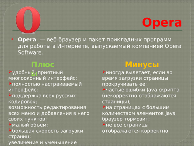 Opera Opera  — веб-браузер и пакет прикладных программ для работы в Интернете, выпускаемый компанией Opera Software. Плюсы Минусы удобный, приятный многооконный интерфейс; полностью настраиваемый интерфейс; поддержка всех русских кодировок; иногда вылетает, если во время загрузки страницы прокручивать ее; частые ошибки Java скрипта (некорректно отображаются страницы); на страницах с большим количеством элементов Java браузер тормозит; не все страницы отображаются корректно возможность редактирования всех меню и добавления в него своих пунктов; малый объем; большая скорость загрузки страниц; увеличение и уменьшение размера страницы. 