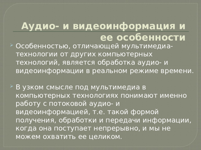 Аудио- и видеоинформация и ее особенности Особенностью, отличающей мультимедиа-технологии от других компьютерных технологий, является обработка аудио- и видеоинформации в реальном режиме времени. В узком смысле под мультимедиа в компьютерных технологиях понимают именно работу с потоковой аудио- и видеоинформацией, т.е. такой формой получения, обработки и передачи информации, когда она поступает непрерывно, и мы не можем охватить ее целиком. 