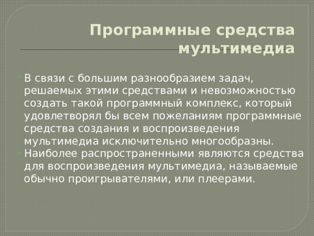 Программные средства мультимедиа В связи с большим разнообразием задач, решаемых этими средствами и невозможностью создать такой программный комплекс, который удовлетворял бы всем пожеланиям программные средства создания и воспроизведения мультимедиа исключительно многообразны. Наиболее распространенными являются средства для воспроизведения мультимедиа, называемые обычно проигрывателями, или плеерами. 
