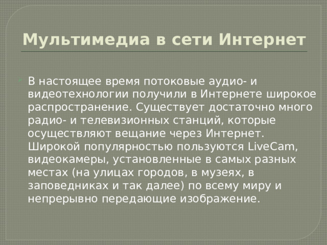Мультимедиа в сети Интернет В настоящее время потоковые аудио- и видеотехнологии получили в Интернете широкое распространение. Существует достаточно много радио- и телевизионных станций, которые осуществляют вещание через Интернет. Широкой популярностью пользуются LiveCam, видеокамеры, установленные в самых разных местах (на улицах городов, в музеях, в заповедниках и так далее) по всему миру и непрерывно передающие изображение. 